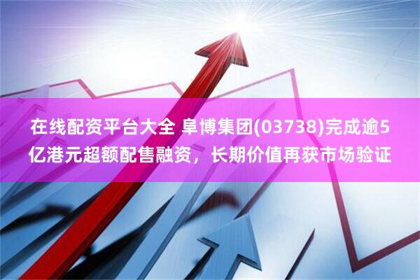 在线配资平台大全 阜博集团(03738)完成逾5亿港元超额配售融资，长期价值再获市场验证