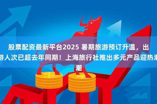 股票配资最新平台2025 暑期旅游预订升温，出游人次已超去年同期！上海旅行社推出多元产品迎热潮