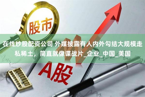 在线炒股配资公司 外媒披露有人内外勾结大规模走私稀土，简直就像谍战片_企业_中国_美国