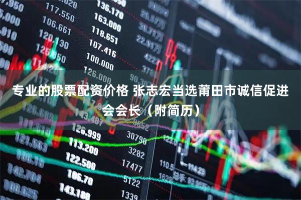 专业的股票配资价格 张志宏当选莆田市诚信促进会会长（附简历）