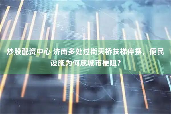 炒股配资中心 济南多处过街天桥扶梯停摆，便民设施为何成城市梗阻？