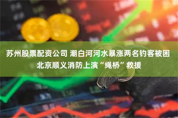 苏州股票配资公司 潮白河河水暴涨两名钓客被困 北京顺义消防上演“绳桥”救援