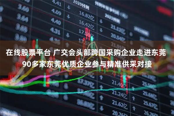 在线股票平台 广交会头部跨国采购企业走进东莞 90多家东莞优质企业参与精准供采对接