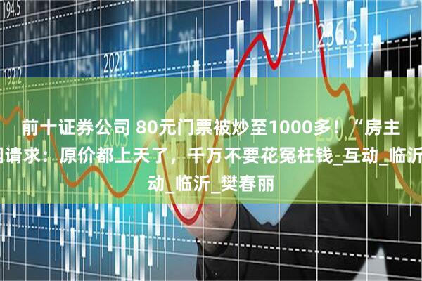 前十证券公司 80元门票被炒至1000多！“房主任”哽咽请求：原价都上天了，千万不要花冤枉钱_互动_临沂_樊春丽