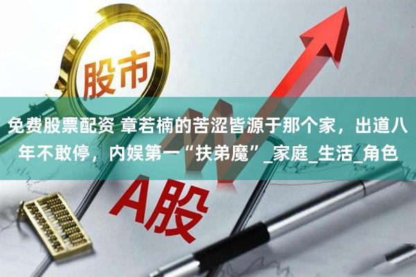 免费股票配资 章若楠的苦涩皆源于那个家，出道八年不敢停，内娱第一“扶弟魔”_家庭_生活_角色