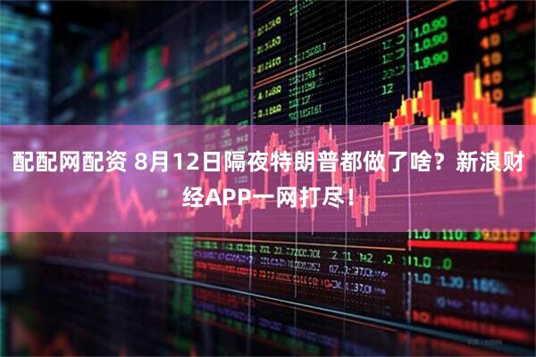 配配网配资 8月12日隔夜特朗普都做了啥？新浪财经APP一网打尽！