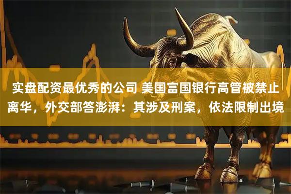 实盘配资最优秀的公司 美国富国银行高管被禁止离华，外交部答澎湃：其涉及刑案，依法限制出境