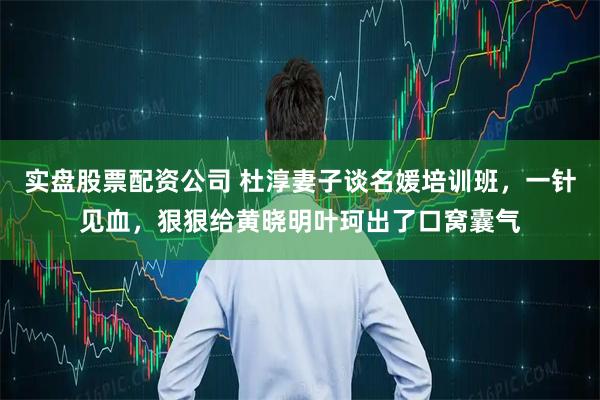 实盘股票配资公司 杜淳妻子谈名媛培训班，一针见血，狠狠给黄晓明叶珂出了口窝囊气