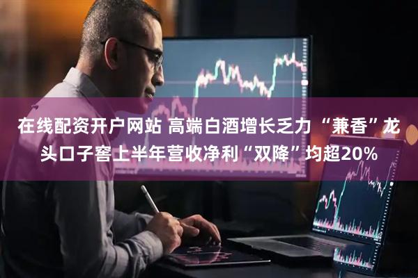 在线配资开户网站 高端白酒增长乏力 “兼香”龙头口子窖上半年营收净利“双降”均超20%