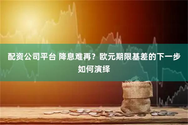 配资公司平台 降息难再？欧元期限基差的下一步如何演绎