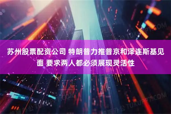 苏州股票配资公司 特朗普力推普京和泽连斯基见面 要求两人都必须展现灵活性
