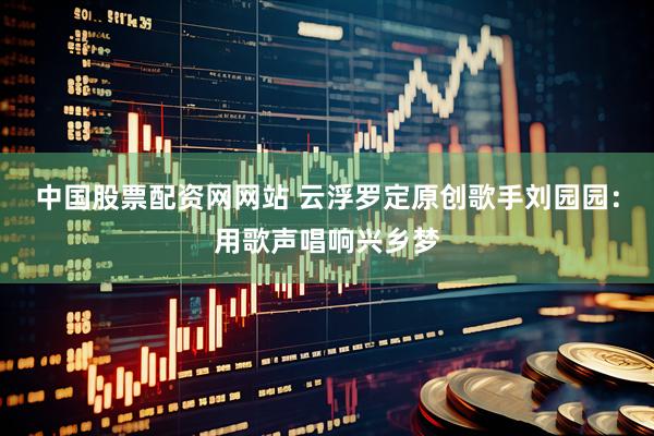 中国股票配资网网站 云浮罗定原创歌手刘园园：用歌声唱响兴乡梦