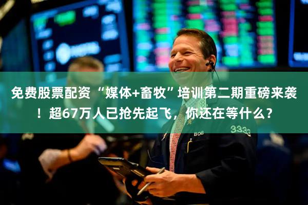 免费股票配资 “媒体+畜牧”培训第二期重磅来袭！超67万人已抢先起飞，你还在等什么？