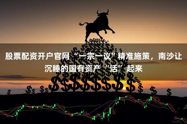 股票配资开户官网 “一宗一议”精准施策，南沙让沉睡的国有资产 “活” 起来