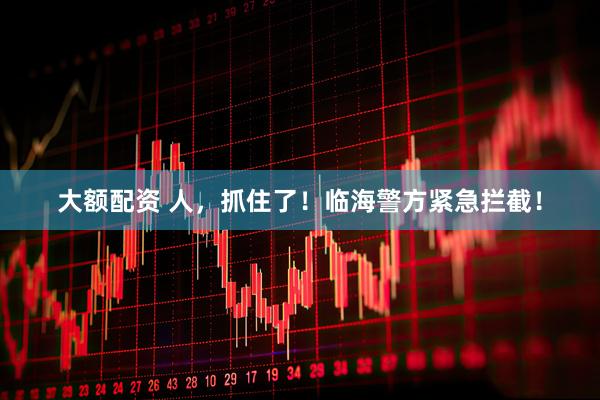 大额配资 人，抓住了！临海警方紧急拦截！