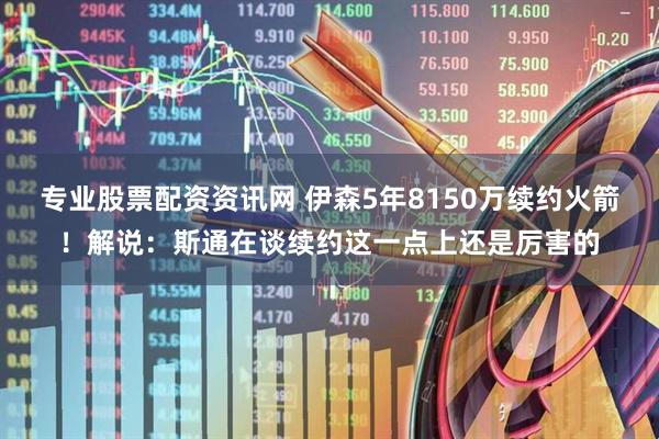 专业股票配资资讯网 伊森5年8150万续约火箭！解说：斯通在谈续约这一点上还是厉害的