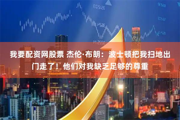 我要配资网股票 杰伦·布朗：波士顿把我扫地出门走了！他们对我缺乏足够的尊重