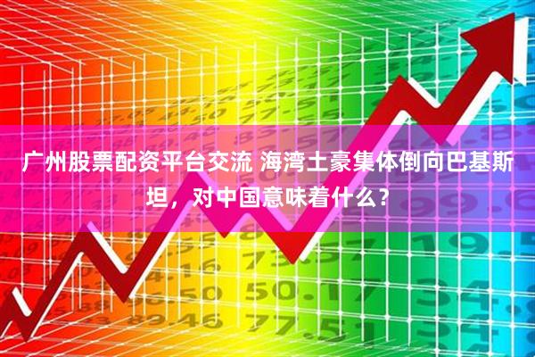 广州股票配资平台交流 海湾土豪集体倒向巴基斯坦，对中国意味着什么？